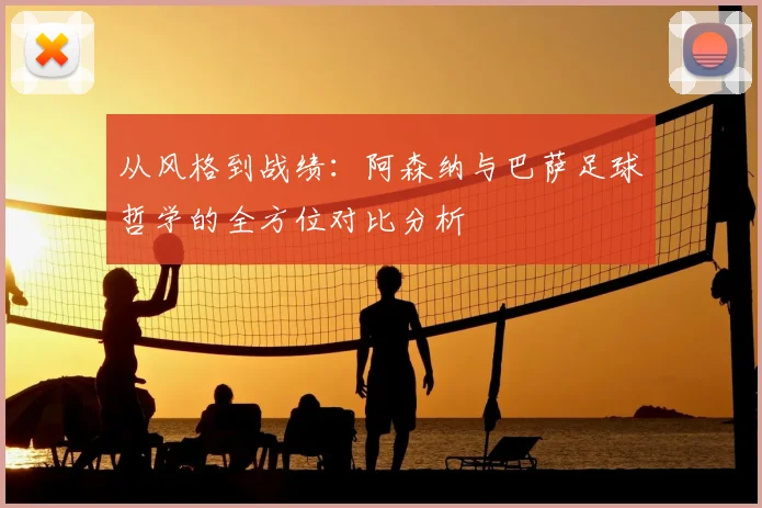 从风格到战绩:阿森纳与巴萨足球哲学的全方位对比分析