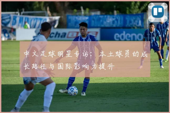 中文足球明星专访:本土球员的成长路径与国际影响力提升