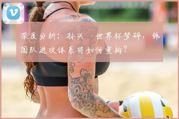 深度分析:孙兴慜世界杯梦碎,韩国队进攻体系将如何重构?