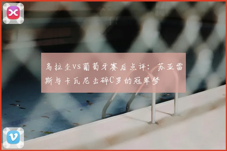 乌拉圭vs葡萄牙赛后点评：苏亚雷斯与卡瓦尼击碎C罗的冠军梦
