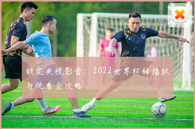 锁定央视影音:2022世界杯转播权与观看全攻略