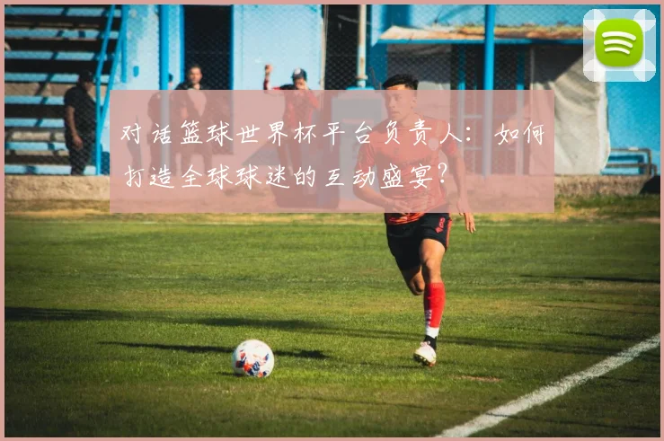 对话篮球世界杯平台负责人:如何打造全球球迷的互动盛宴?