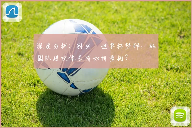 深度分析:孙兴慜世界杯梦碎,韩国队进攻体系将如何重构?