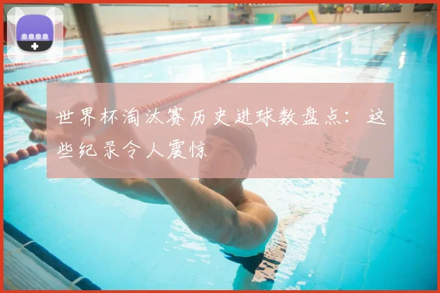 世界杯淘汰赛历史进球数盘点:这些纪录令人震惊