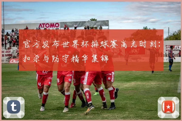 官方发布世界杯排球赛高光时刻:扣杀与防守精华集锦