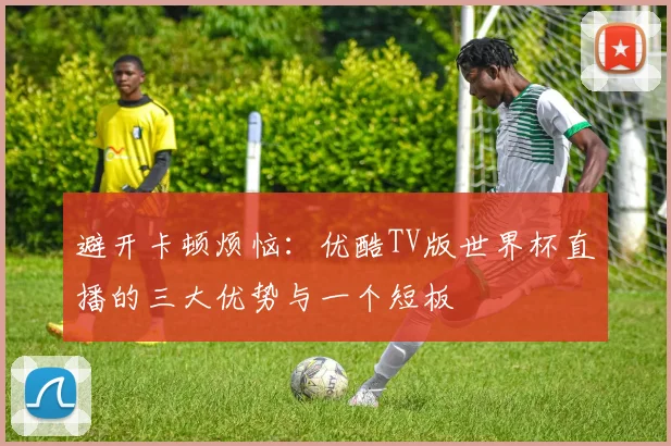 避开卡顿烦恼：优酷TV版世界杯直播的三大优势与一个短板