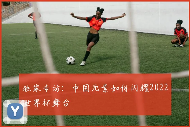 独家专访:中国元素如何闪耀2022世界杯舞台