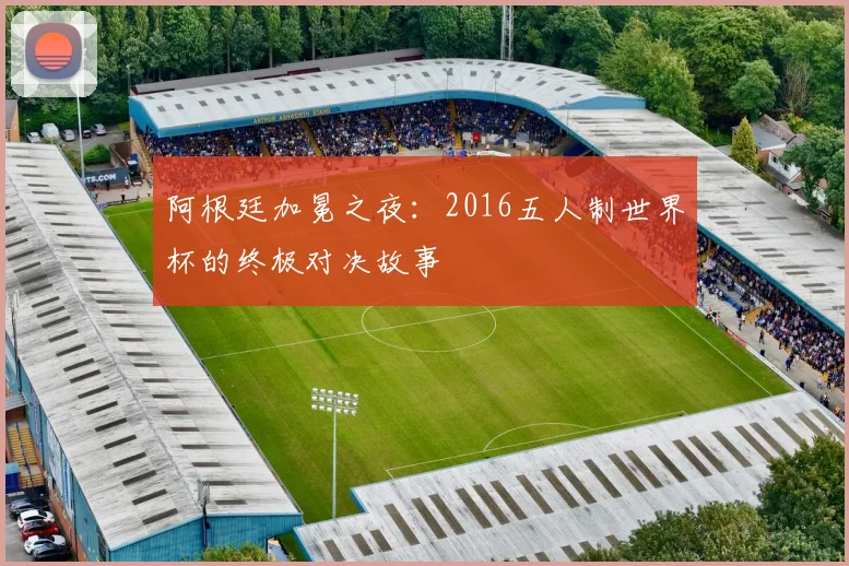 阿根廷加冕之夜:2016五人制世界杯的终极对决故事