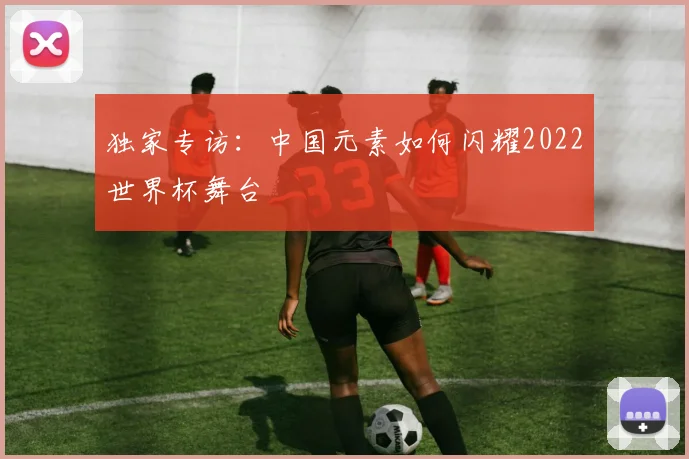 独家专访：中国元素如何闪耀2022世界杯舞台