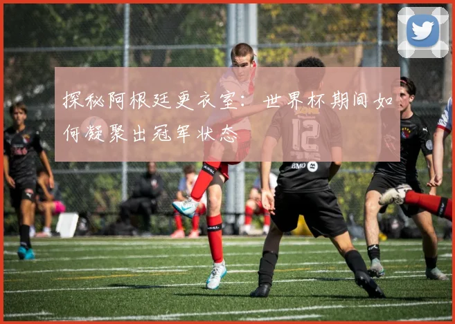 探秘阿根廷更衣室：世界杯期间如何凝聚出冠军状态