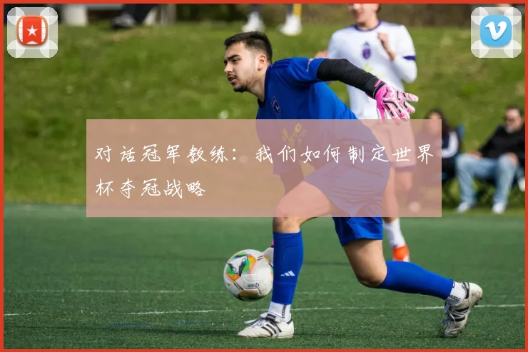 对话冠军教练:我们如何制定世界杯夺冠战略