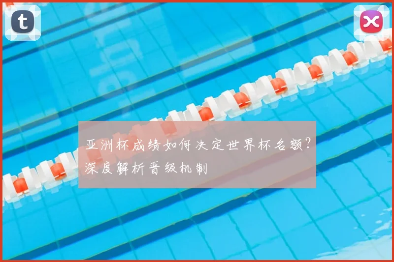 亚洲杯成绩如何决定世界杯名额？深度解析晋级机制
