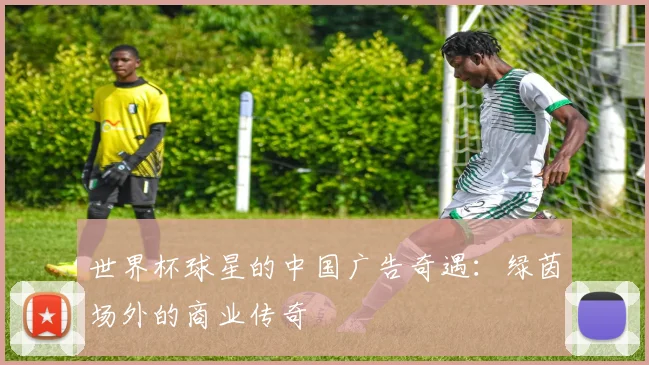 世界杯球星的中国广告奇遇:绿茵场外的商业传奇