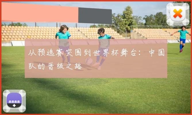 从预选赛突围到世界杯舞台：中国队的晋级之路