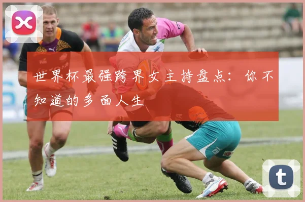 世界杯最强跨界女主持盘点：你不知道的多面人生