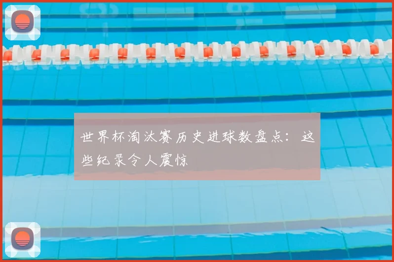 世界杯淘汰赛历史进球数盘点:这些纪录令人震惊