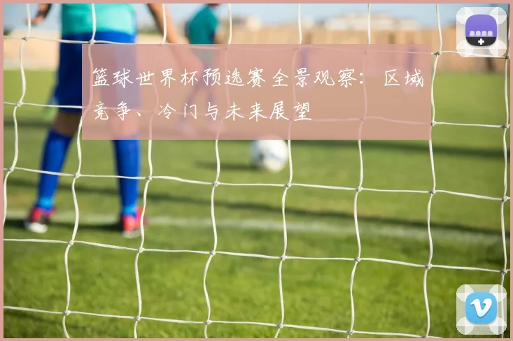 篮球世界杯预选赛全景观察：区域竞争、冷门与未来展望