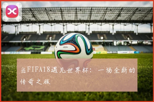 当FIFA18遇见世界杯：一场全新的传奇之旅