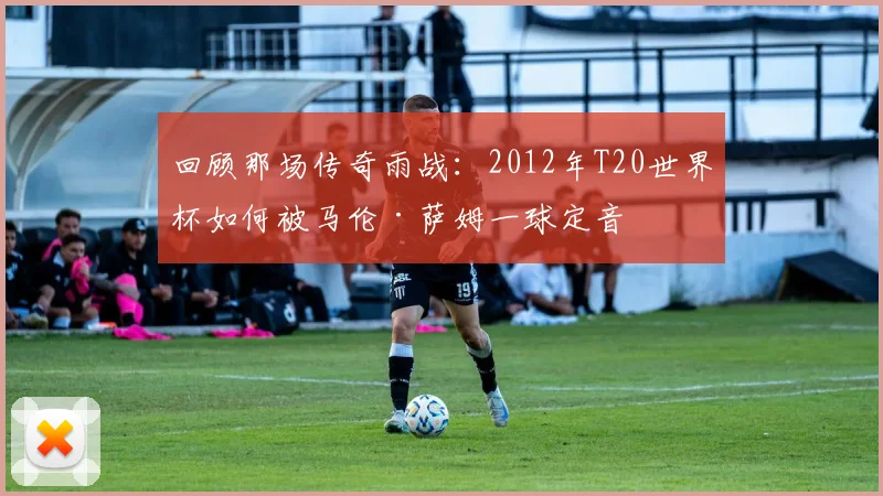回顾那场传奇雨战：2012年T20世界杯如何被马伦·萨姆一球定音