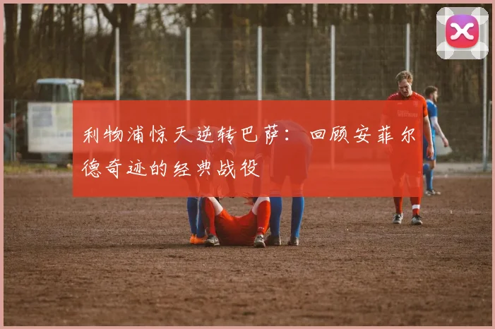 利物浦惊天逆转巴萨：回顾安菲尔德奇迹的经典战役