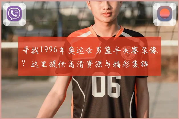 寻找1996年奥运会男篮半决赛录像？这里提供高清资源与精彩集锦