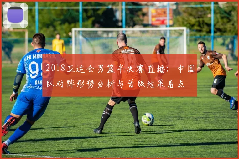 2018亚运会男篮半决赛直播：中国队对阵形势分析与晋级结果看点