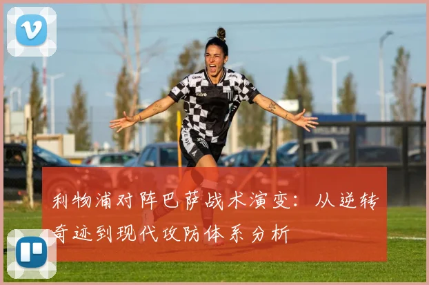 利物浦对阵巴萨战术演变：从逆转奇迹到现代攻防体系分析