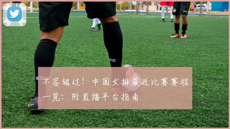不容错过！中国女排最近比赛赛程一览：附直播平台指南