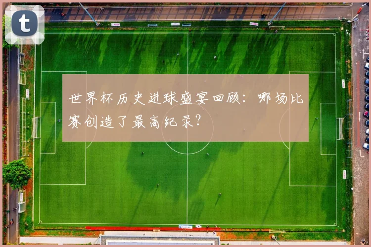世界杯历史进球盛宴回顾：哪场比赛创造了最高纪录？