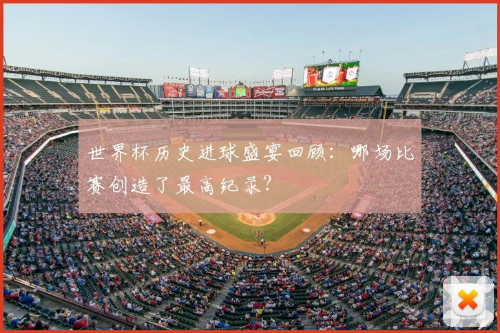 世界杯历史进球盛宴回顾：哪场比赛创造了最高纪录？