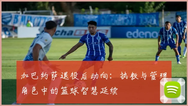 加巴约萨退役后动向：执教与管理角色中的篮球智慧延续