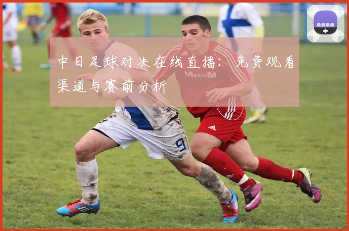 中日足球对决在线直播：免费观看渠道与赛前分析