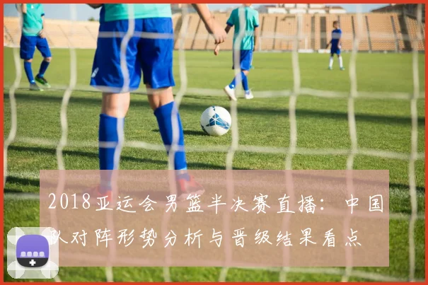 2018亚运会男篮半决赛直播：中国队对阵形势分析与晋级结果看点